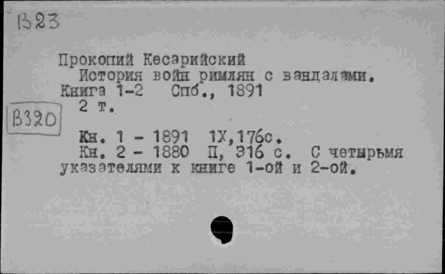 ﻿
Прокопий Кесарийский История войн римлян с вандалами.
Книга 1-2 Спб., 1891
---	О ш
Кн. 1 - 1891 1Х,17бс.
Кн. 2 - 1880 П, 316 с. С четырьмя указателями к книге 1-ой и 2-ой.